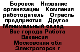 Боровск › Название организации ­ Компания-работодатель › Отрасль предприятия ­ Другое › Минимальный оклад ­ 1 - Все города Работа » Вакансии   . Московская обл.,Электрогорск г.